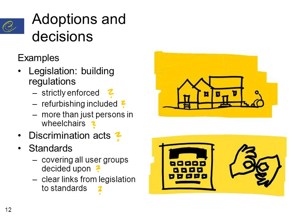 12 Adoptions and decisions Examples Legislation: building regulations –strictly enforced –refurbishing included –more than just persons in wheelchairs Discrimination acts Standards –covering all user groups decided upon –clear links from legislation to standards