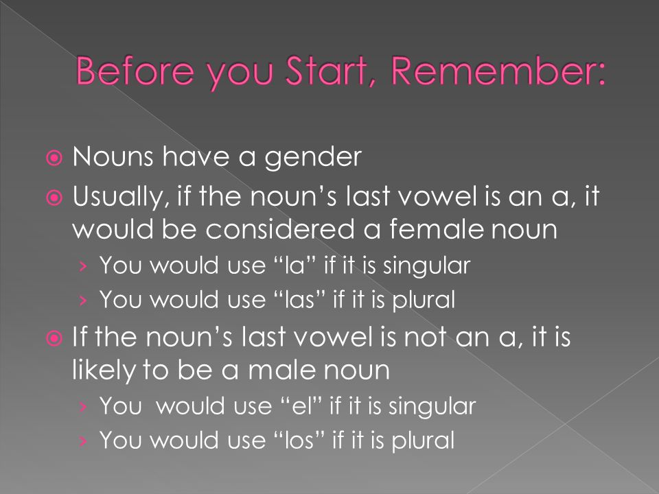 Nouns have a gender Usually, if the nouns last vowel is an a, it would be considered a female noun You would use la if it is singular You would use las if it is plural If the nouns last vowel is not an a, it is likely to be a male noun You would use el if it is singular You would use los if it is plural