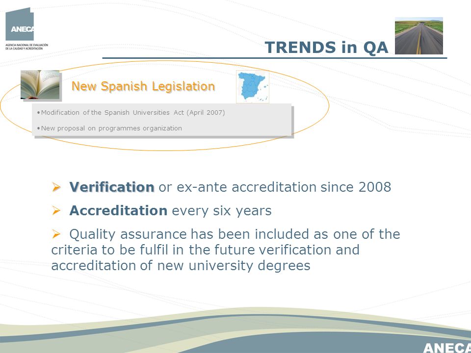 TRENDS in QA New Spanish Legislation Modification of the Spanish Universities Act (April 2007) New proposal on programmes organization Modification of the Spanish Universities Act (April 2007) New proposal on programmes organization Verification Verification or ex-ante accreditation since 2008 Accreditation every six years Quality assurance has been included as one of the criteria to be fulfil in the future verification and accreditation of new university degrees
