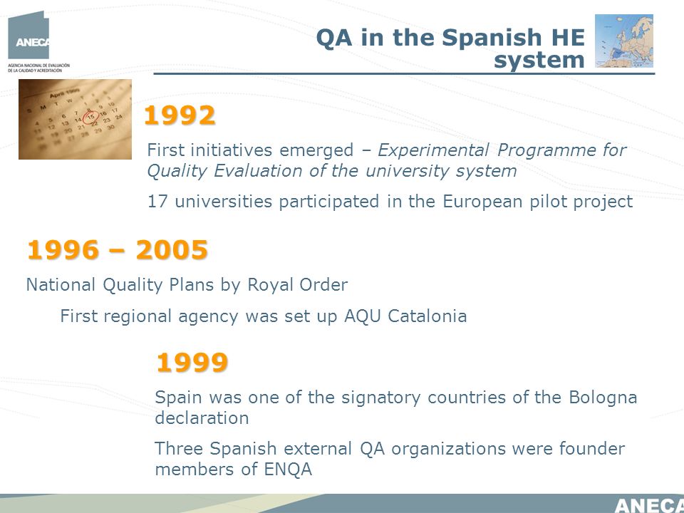 First initiatives emerged – Experimental Programme for Quality Evaluation of the university system 17 universities participated in the European pilot project 1996 – 2005 National Quality Plans by Royal Order First regional agency was set up AQU Catalonia 1999 Spain was one of the signatory countries of the Bologna declaration Three Spanish external QA organizations were founder members of ENQA QA in the Spanish HE system