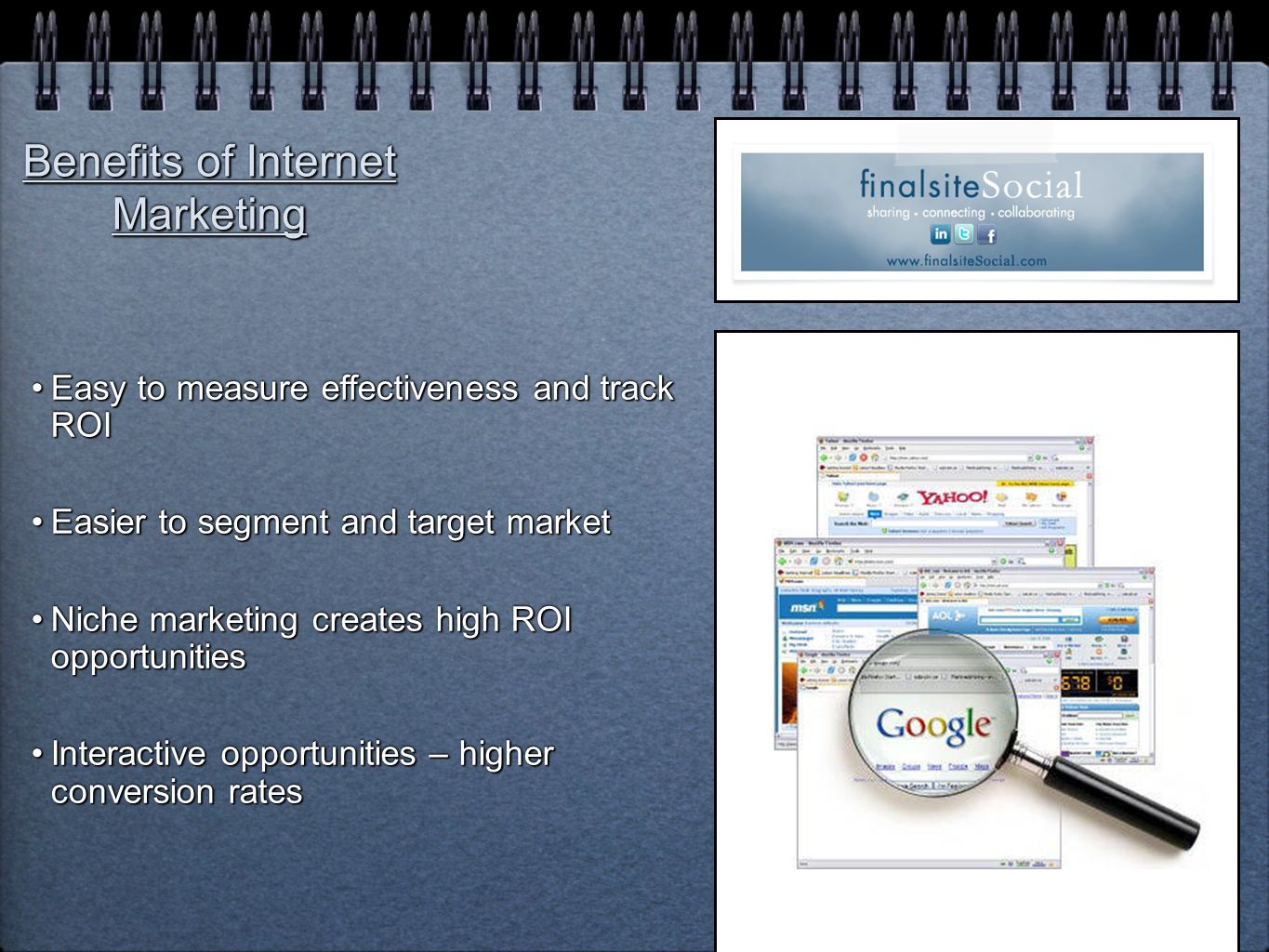 Benefits of Internet Marketing Easy to measure effectiveness and track ROIEasy to measure effectiveness and track ROI Easier to segment and target marketEasier to segment and target market Niche marketing creates high ROI opportunitiesNiche marketing creates high ROI opportunities Interactive opportunities – higher conversion ratesInteractive opportunities – higher conversion rates Easy to measure effectiveness and track ROIEasy to measure effectiveness and track ROI Easier to segment and target marketEasier to segment and target market Niche marketing creates high ROI opportunitiesNiche marketing creates high ROI opportunities Interactive opportunities – higher conversion ratesInteractive opportunities – higher conversion rates