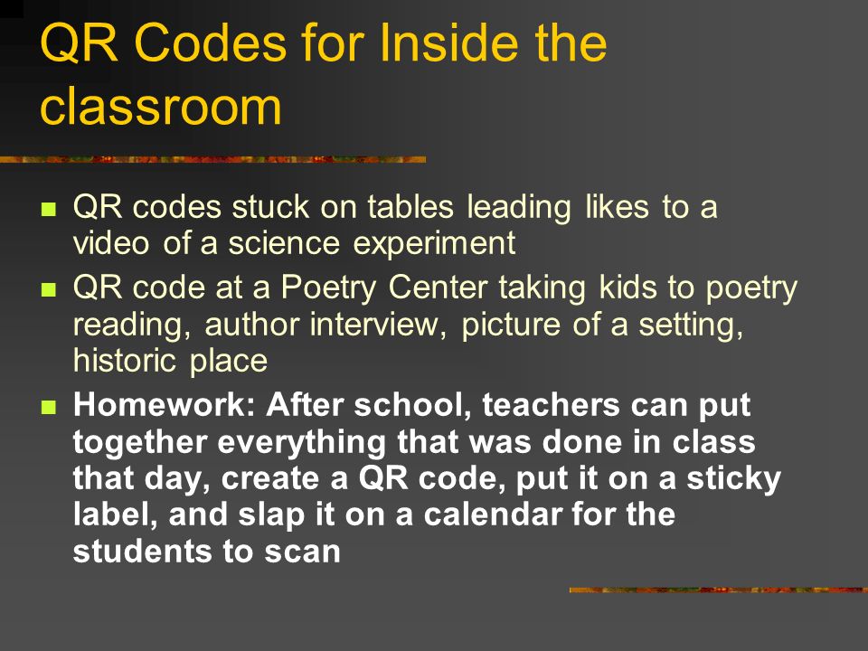 QR Codes for Inside the classroom QR codes stuck on tables leading likes to a video of a science experiment QR code at a Poetry Center taking kids to poetry reading, author interview, picture of a setting, historic place Homework: After school, teachers can put together everything that was done in class that day, create a QR code, put it on a sticky label, and slap it on a calendar for the students to scan