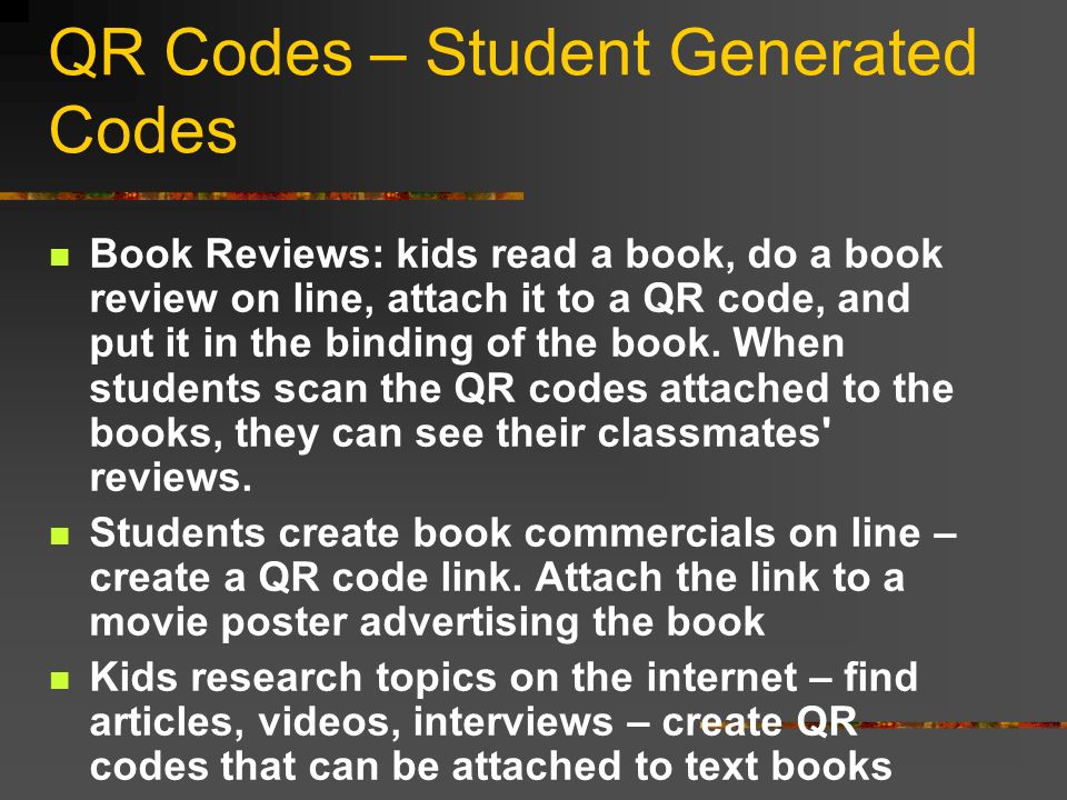 QR Codes – Student Generated Codes Book Reviews: kids read a book, do a book review on line, attach it to a QR code, and put it in the binding of the book.