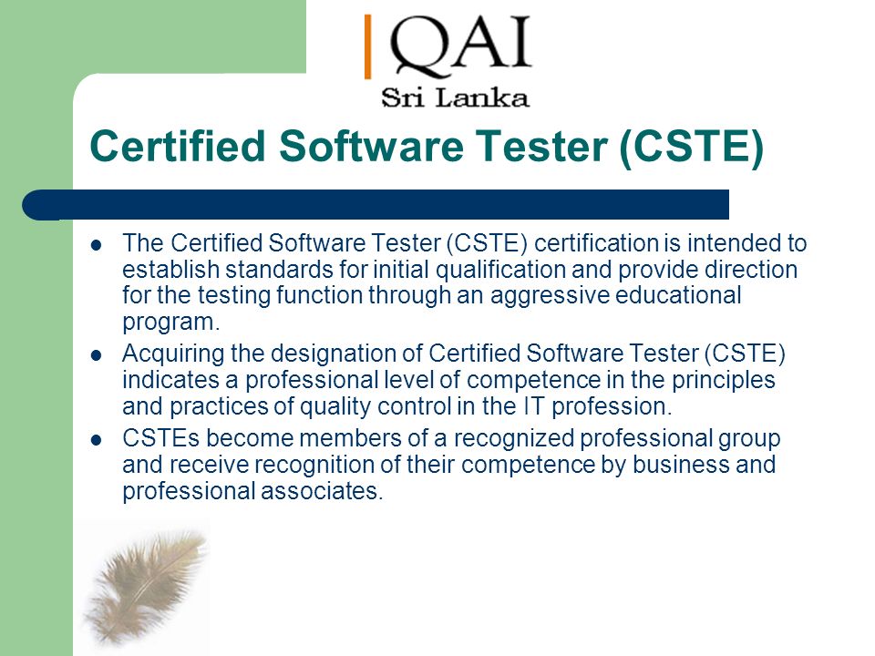 Certified Software Tester (CSTE) The Certified Software Tester (CSTE) certification is intended to establish standards for initial qualification and provide direction for the testing function through an aggressive educational program.