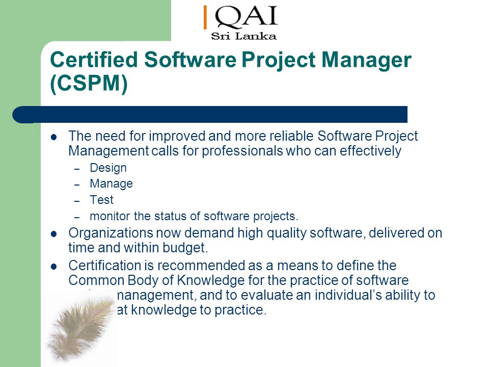 Certified Software Project Manager (CSPM) The need for improved and more reliable Software Project Management calls for professionals who can effectively – Design – Manage – Test – monitor the status of software projects.