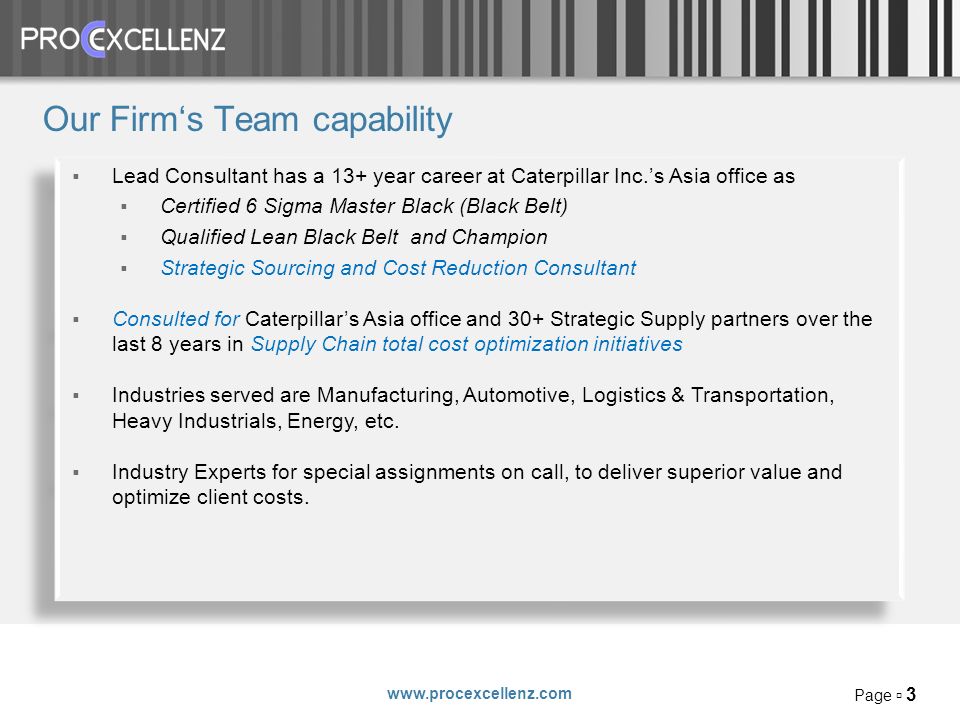 Page 3 Our Firms Team capability Lead Consultant has a 13+ year career at Caterpillar Inc.s Asia office as Certified 6 Sigma Master Black (Black Belt) Qualified Lean Black Belt and Champion Strategic Sourcing and Cost Reduction Consultant Consulted for Caterpillars Asia office and 30+ Strategic Supply partners over the last 8 years in Supply Chain total cost optimization initiatives Industries served are Manufacturing, Automotive, Logistics & Transportation, Heavy Industrials, Energy, etc.