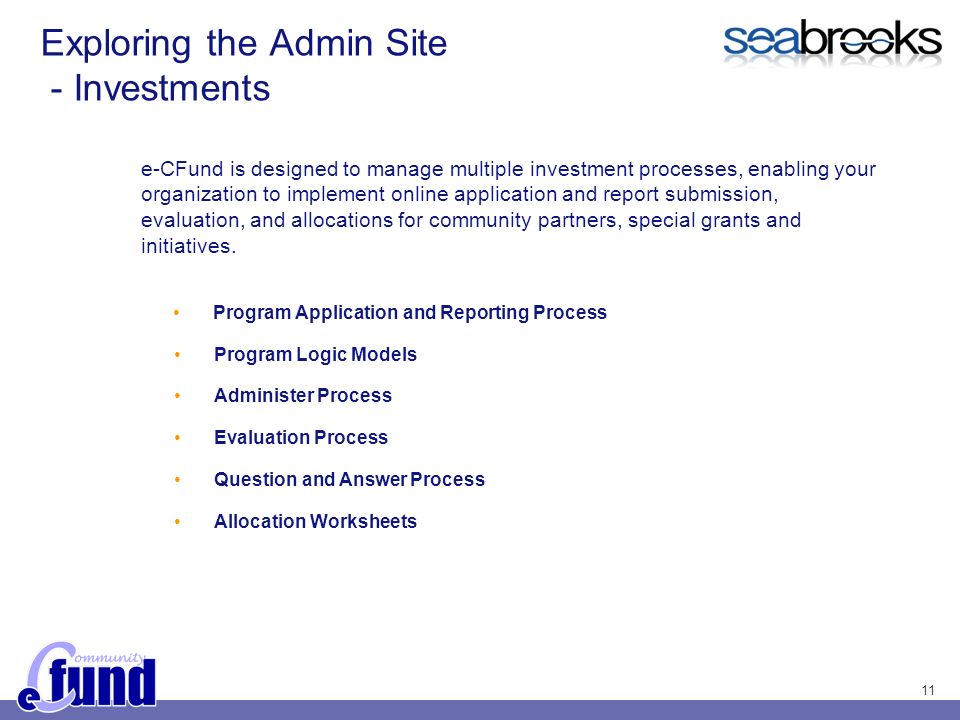 11 Exploring the Admin Site - Investments e-CFund is designed to manage multiple investment processes, enabling your organization to implement online application and report submission, evaluation, and allocations for community partners, special grants and initiatives.