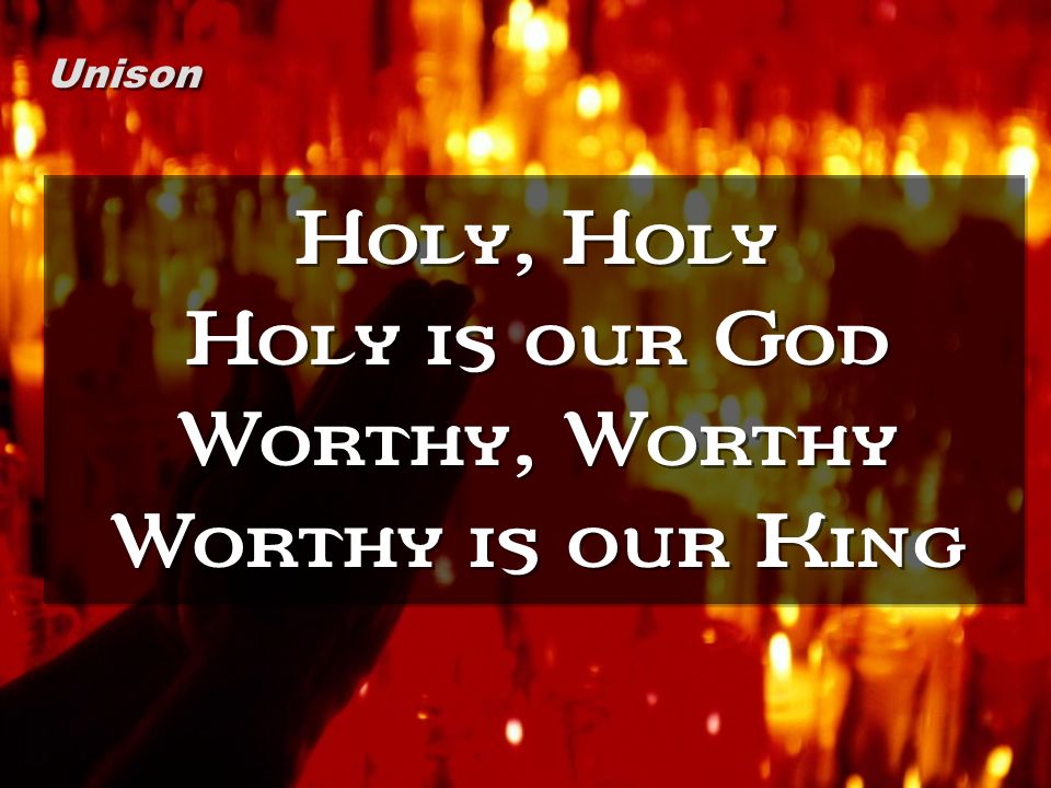 Holy, Holy Holy is our God Worthy, Worthy Worthy is our King Unison