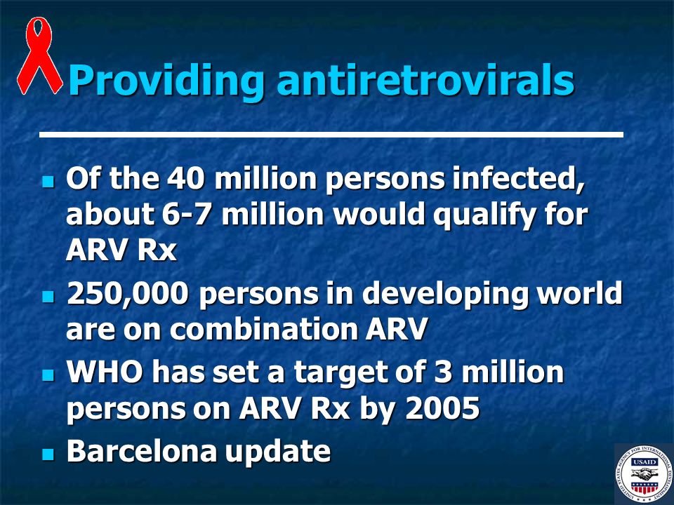 Providing antiretrovirals Of the 40 million persons infected, about 6-7 million would qualify for ARV Rx Of the 40 million persons infected, about 6-7 million would qualify for ARV Rx 250,000 persons in developing world are on combination ARV 250,000 persons in developing world are on combination ARV WHO has set a target of 3 million persons on ARV Rx by 2005 WHO has set a target of 3 million persons on ARV Rx by 2005 Barcelona update Barcelona update