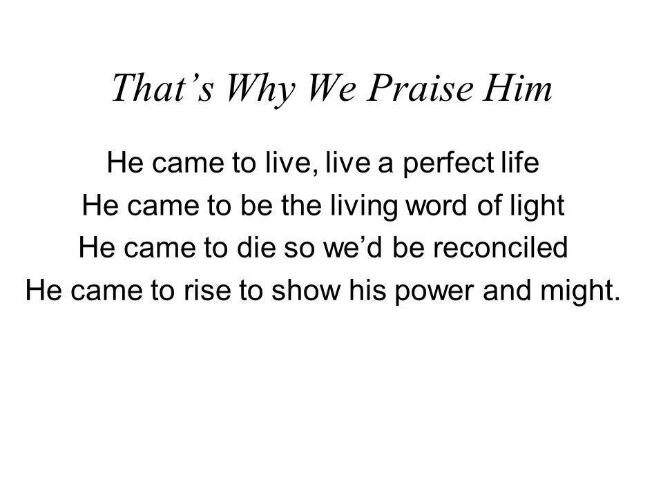 Thats Why We Praise Him He came to live, live a perfect life He came to be the living word of light He came to die so wed be reconciled He came to rise to show his power and might.