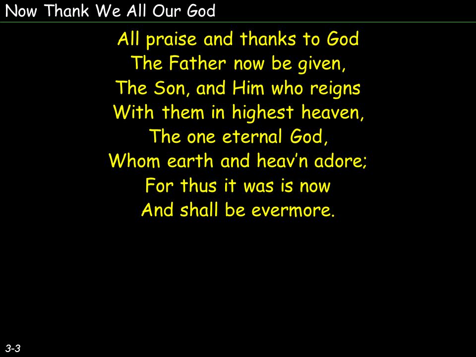 Now Thank We All Our God All praise and thanks to God The Father now be given, The Son, and Him who reigns With them in highest heaven, The one eternal God, Whom earth and heavn adore; For thus it was is now And shall be evermore.