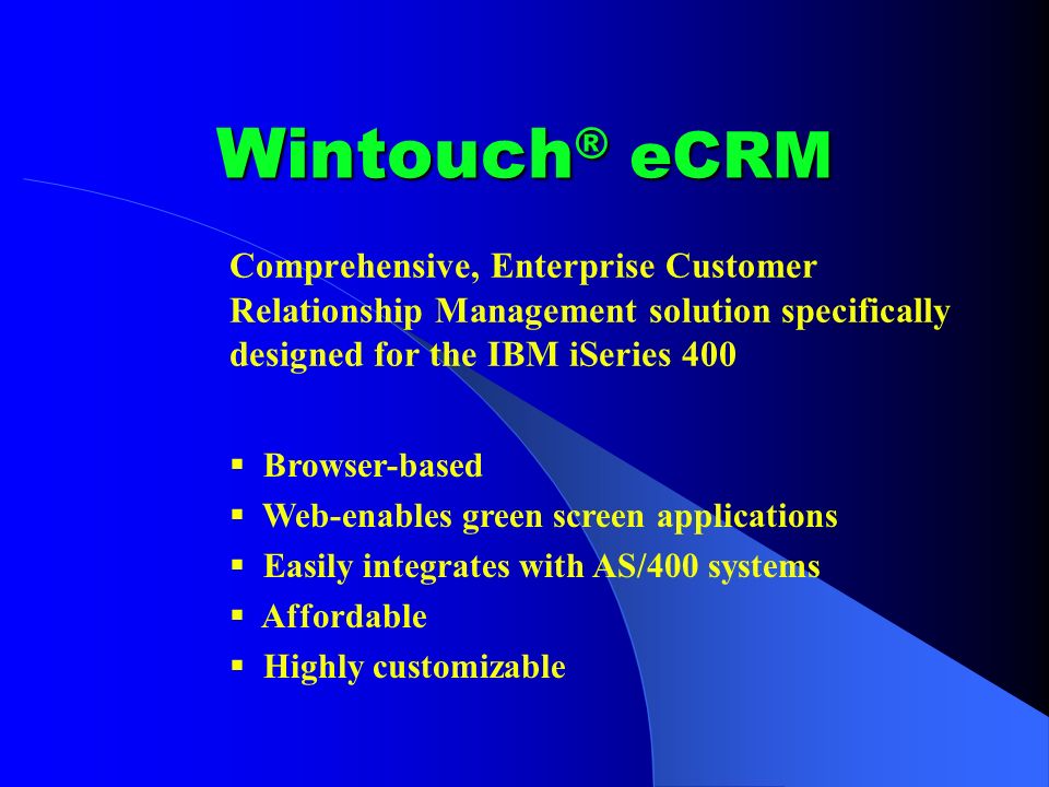 Wintouch ® eCRM Comprehensive, Enterprise Customer Relationship Management solution specifically designed for the IBM iSeries 400 Browser-based Web-enables green screen applications Easily integrates with AS/400 systems Affordable Highly customizable