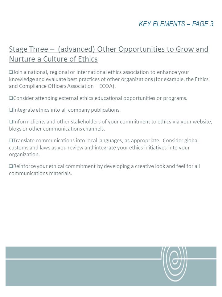 KEY ELEMENTS – PAGE 3 Stage Three – (advanced) Other Opportunities to Grow and Nurture a Culture of Ethics Join a national, regional or international ethics association to enhance your knowledge and evaluate best practices of other organizations (for example, the Ethics and Compliance Officers Association – ECOA).