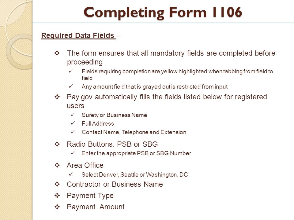 Completing Form 1106 Required Data Fields – The form ensures that all mandatory fields are completed before proceeding Fields requiring completion are yellow highlighted when tabbing from field to field Any amount field that is grayed out is restricted from input Pay.gov automatically fills the fields listed below for registered users Surety or Business Name Full Address Contact Name, Telephone and Extension Radio Buttons: PSB or SBG Enter the appropriate PSB or SBG Number Area Office Select Denver, Seattle or Washington, DC Contractor or Business Name Payment Type Payment Amount