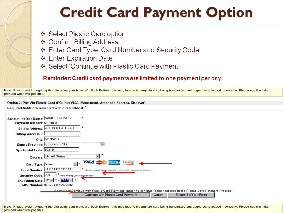 Credit Card Payment Option 17 Select Plastic Card option Confirm Billing Address Enter Card Type, Card Number and Security Code Enter Expiration Date Select Continue with Plastic Card Payment Reminder: Credit card payments are limited to one payment per day.