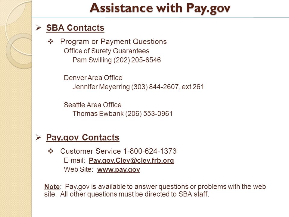 Assistance with Pay.gov SBA Contacts Program or Payment Questions Office of Surety Guarantees Pam Swilling (202) Denver Area Office Jennifer Meyerring (303) , ext 261 Seattle Area Office Thomas Ewbank (206) Pay.gov Contacts Customer Service Web Site:   Note: Pay.gov is available to answer questions or problems with the web site.