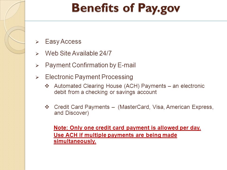 Benefits of Pay.gov Easy Access Web Site Available 24/7 Payment Confirmation by  Electronic Payment Processing Automated Clearing House (ACH) Payments – an electronic debit from a checking or savings account Credit Card Payments – (MasterCard, Visa, American Express, and Discover) Note: Only one credit card payment is allowed per day.