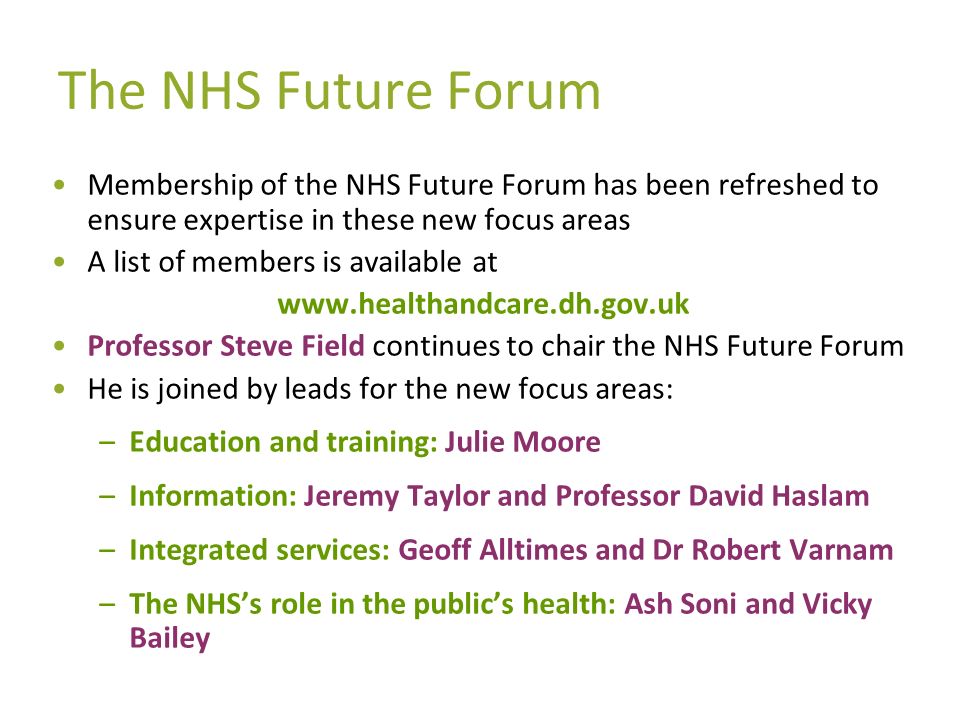 The NHS Future Forum Membership of the NHS Future Forum has been refreshed to ensure expertise in these new focus areas A list of members is available at   Professor Steve Field continues to chair the NHS Future Forum He is joined by leads for the new focus areas: –Education and training: Julie Moore –Information: Jeremy Taylor and Professor David Haslam –Integrated services: Geoff Alltimes and Dr Robert Varnam –The NHSs role in the publics health: Ash Soni and Vicky Bailey