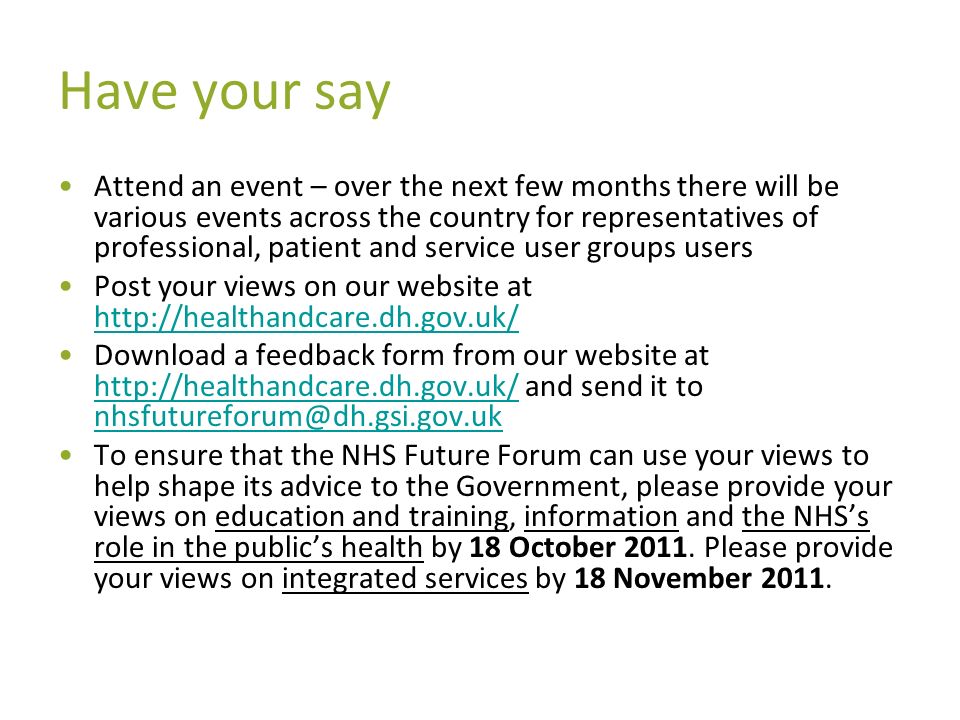 Have your say Attend an event – over the next few months there will be various events across the country for representatives of professional, patient and service user groups users Post your views on our website at     Download a feedback form from our website at   and send it to   To ensure that the NHS Future Forum can use your views to help shape its advice to the Government, please provide your views on education and training, information and the NHSs role in the publics health by 18 October 2011.