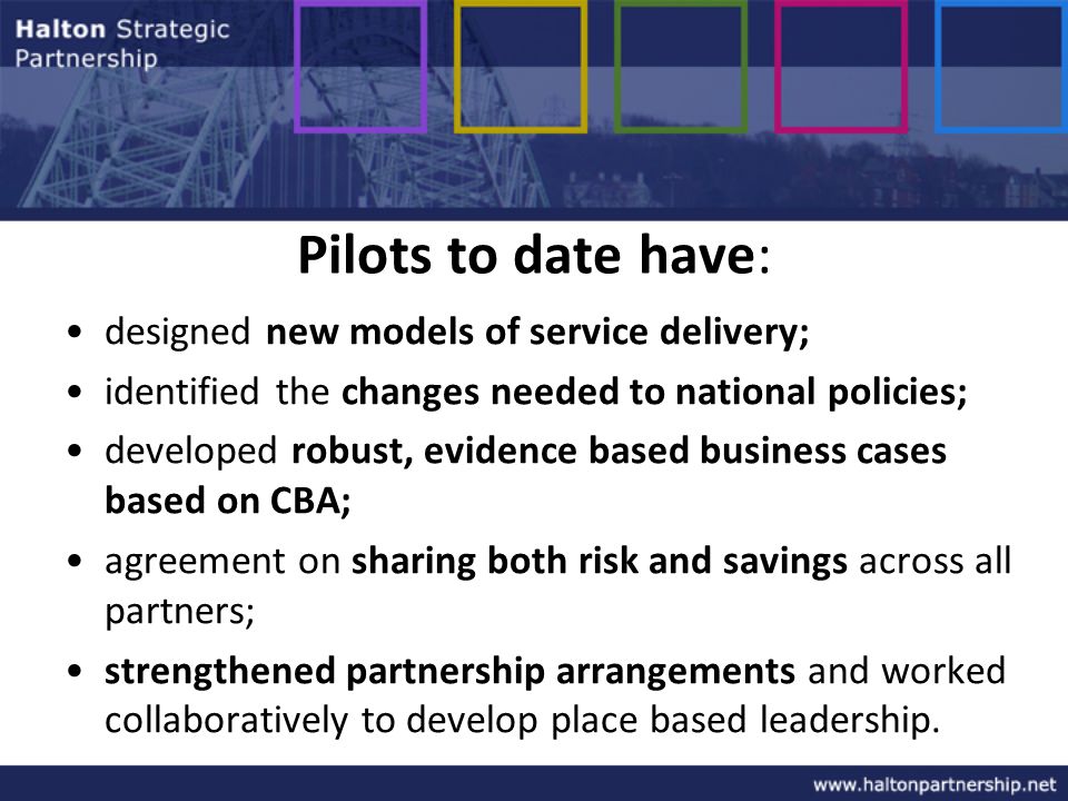 Pilots to date have: designed new models of service delivery; identified the changes needed to national policies; developed robust, evidence based business cases based on CBA; agreement on sharing both risk and savings across all partners; strengthened partnership arrangements and worked collaboratively to develop place based leadership.