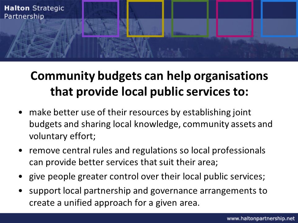 Community budgets can help organisations that provide local public services to: make better use of their resources by establishing joint budgets and sharing local knowledge, community assets and voluntary effort; remove central rules and regulations so local professionals can provide better services that suit their area; give people greater control over their local public services; support local partnership and governance arrangements to create a unified approach for a given area.