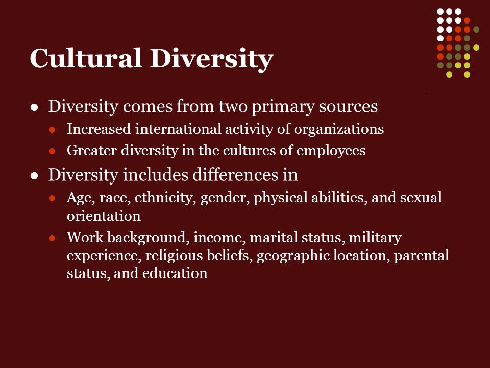 Cultural Diversity Diversity comes from two primary sources Increased international activity of organizations Greater diversity in the cultures of employees Diversity includes differences in Age, race, ethnicity, gender, physical abilities, and sexual orientation Work background, income, marital status, military experience, religious beliefs, geographic location, parental status, and education