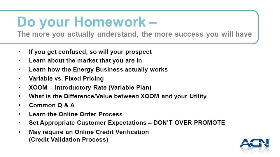 Do your Homework – The more you actually understand, the more success you will have If you get confused, so will your prospect Learn about the market that you are in Learn how the Energy Business actually works Variable vs.