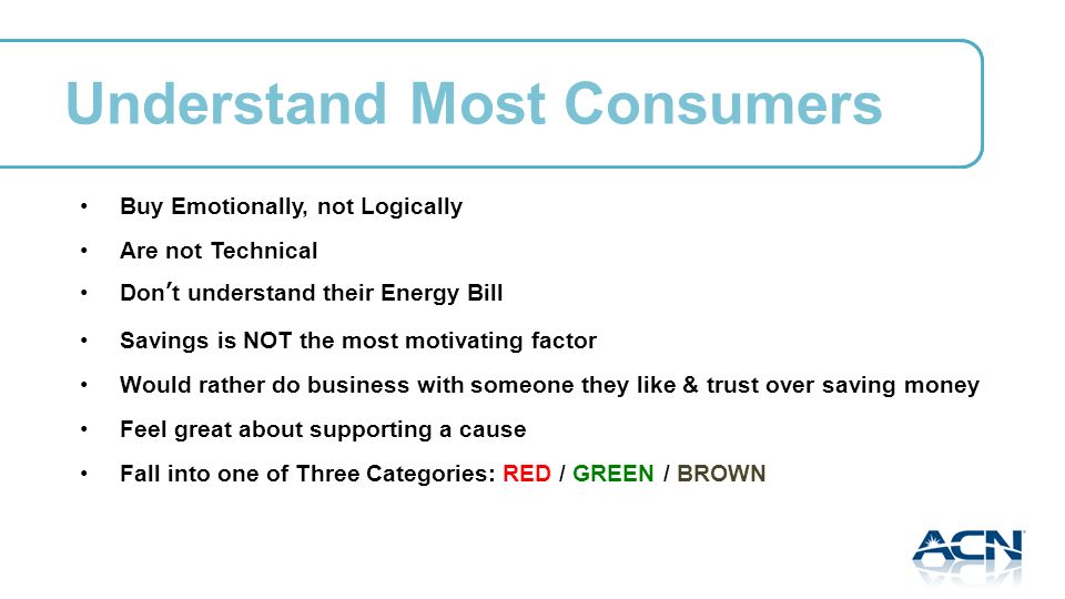 Understand Most Consumers Buy Emotionally, not Logically Are not Technical Dont understand their Energy Bill Savings is NOT the most motivating factor Would rather do business with someone they like & trust over saving money Feel great about supporting a cause Fall into one of Three Categories: RED / GREEN / BROWN