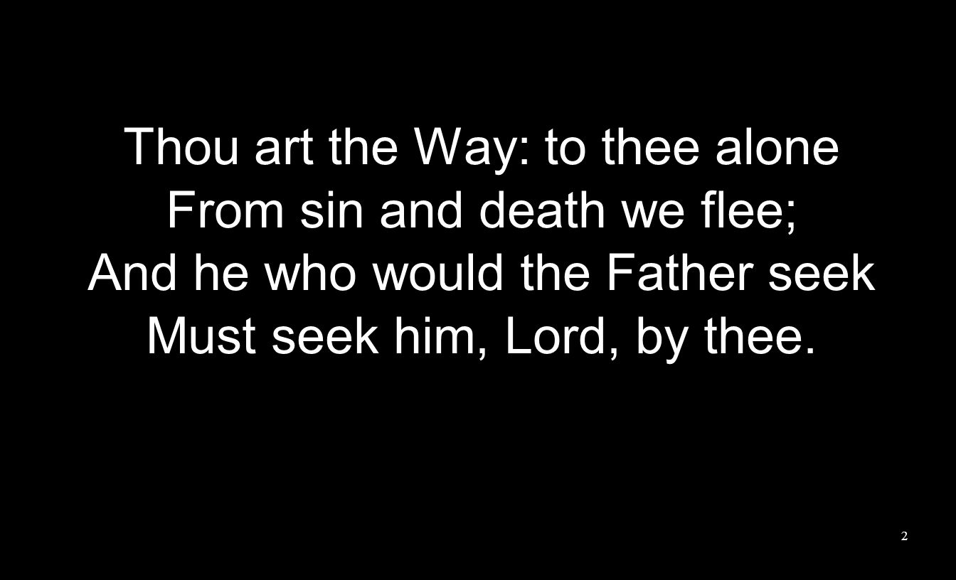 Thou art the Way: to thee alone From sin and death we flee; And he who would the Father seek Must seek him, Lord, by thee.