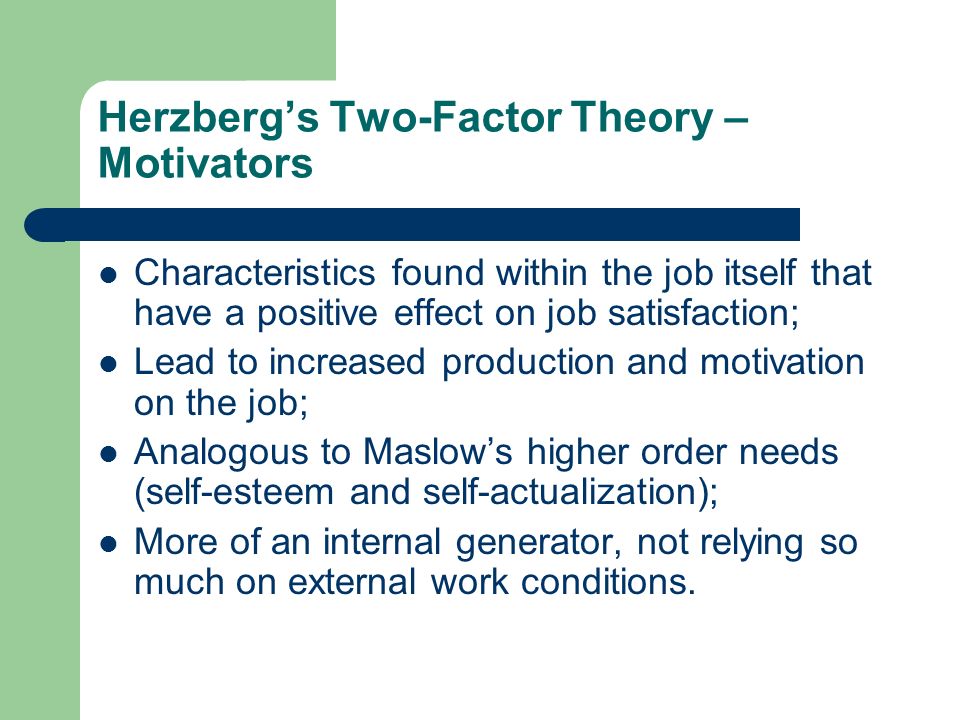 herzbergs two factor theory of motivation Herzberg’s two factor theory of motivation is based on two types of factors these factors are satisfiers (motivational) and dissatisfy (maintenance or hygiene) frederick herzberg’s two-factor theory is also known as the motivation-hygiene theory. herzbergs two factor theory of motivation Herzberg’s two factor theory of motivation is based on two types of factors these factors are satisfiers (motivational) and dissatisfy (maintenance or hygiene) frederick herzberg’s two-factor theory is also known as the motivation-hygiene theory.