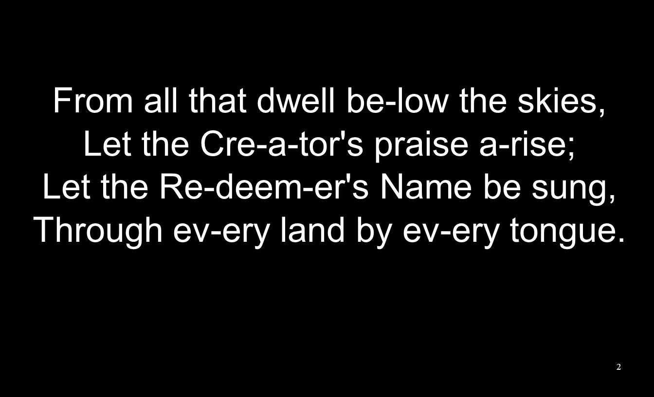 From all that dwell be-low the skies, Let the Cre-a-tor s praise a-rise; Let the Re-deem-er s Name be sung, Through ev-ery land by ev-ery tongue.