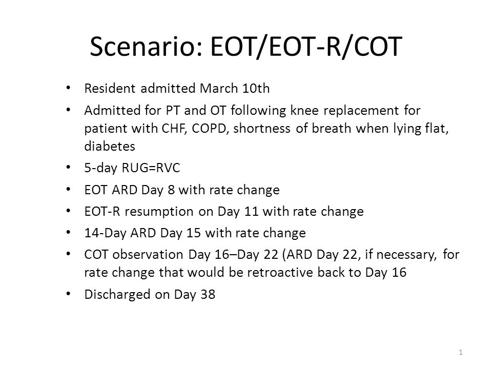 Scenario: EOT/EOT-R/COT Resident admitted March 10th Admitted for PT and OT following knee replacement for patient with CHF, COPD, shortness of breath when lying flat, diabetes 5-day RUG=RVC EOT ARD Day 8 with rate change EOT-R resumption on Day 11 with rate change 14-Day ARD Day 15 with rate change COT observation Day 16–Day 22 (ARD Day 22, if necessary, for rate change that would be retroactive back to Day 16 Discharged on Day 38 1