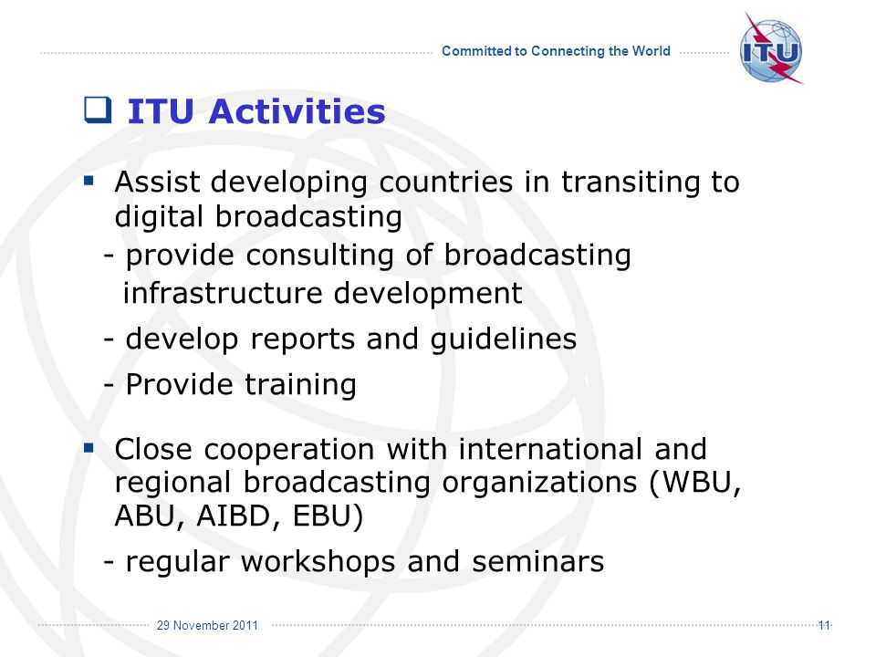 Committed to Connecting the World International Telecommunication Union 29 November ITU Activities Assist developing countries in transiting to digital broadcasting - provide consulting of broadcasting infrastructure development - develop reports and guidelines - Provide training Close cooperation with international and regional broadcasting organizations (WBU, ABU, AIBD, EBU) - regular workshops and seminars