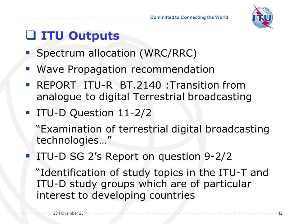 Committed to Connecting the World International Telecommunication Union 29 November ITU Outputs Spectrum allocation (WRC/RRC) Wave Propagation recommendation REPORT ITU-R BT.2140 :Transition from analogue to digital Terrestrial broadcasting ITU-D Question 11-2/2 Examination of terrestrial digital broadcasting technologies… ITU-D SG 2s Report on question 9-2/2 Identification of study topics in the ITU-T and ITU-D study groups which are of particular interest to developing countries