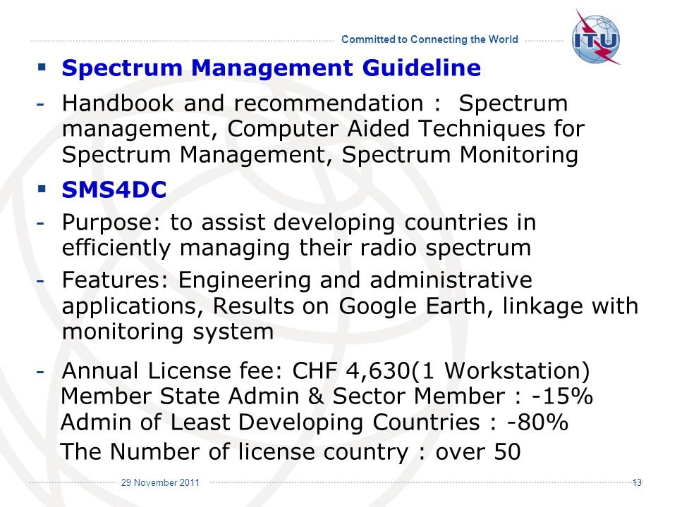 Committed to Connecting the World International Telecommunication Union 29 November Spectrum Management Guideline - Handbook and recommendation : Spectrum management, Computer Aided Techniques for Spectrum Management, Spectrum Monitoring SMS4DC - Purpose: to assist developing countries in efficiently managing their radio spectrum - Features: Engineering and administrative applications, Results on Google Earth, linkage with monitoring system - Annual License fee: CHF 4,630(1 Workstation) Member State Admin & Sector Member : -15% Admin of Least Developing Countries : -80% The Number of license country : over 50