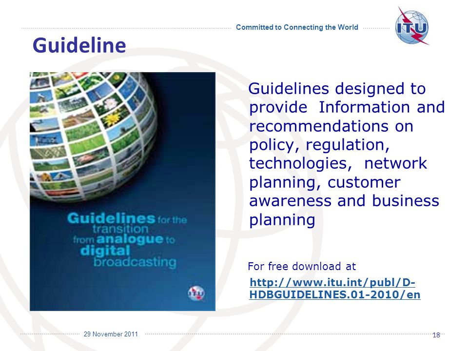 Committed to Connecting the World International Telecommunication Union 29 November 2011 Guidelines designed to provide Information and recommendations on policy, regulation, technologies, network planning, customer awareness and business planning For free download at   HDBGUIDELINES /enhttp://  HDBGUIDELINES /en 18 Guideline
