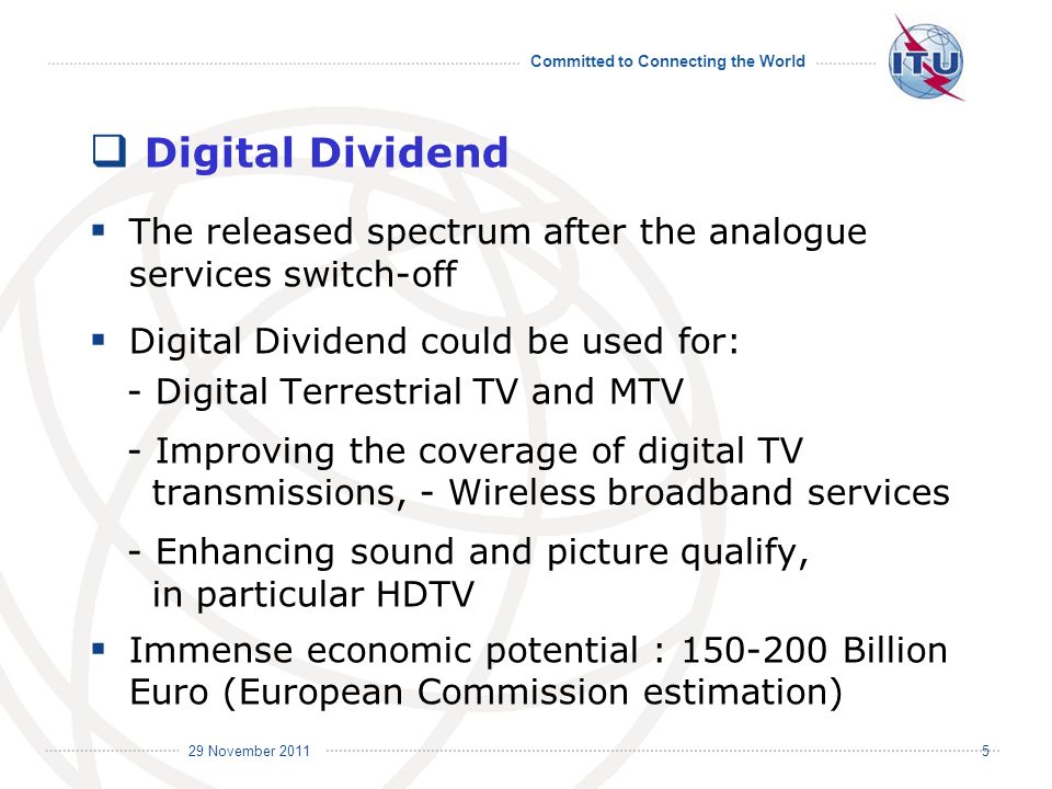 Committed to Connecting the World International Telecommunication Union 29 November Digital Dividend The released spectrum after the analogue services switch-off Digital Dividend could be used for: - Digital Terrestrial TV and MTV - Improving the coverage of digital TV transmissions, - Wireless broadband services - Enhancing sound and picture qualify, in particular HDTV Immense economic potential : Billion Euro (European Commission estimation)