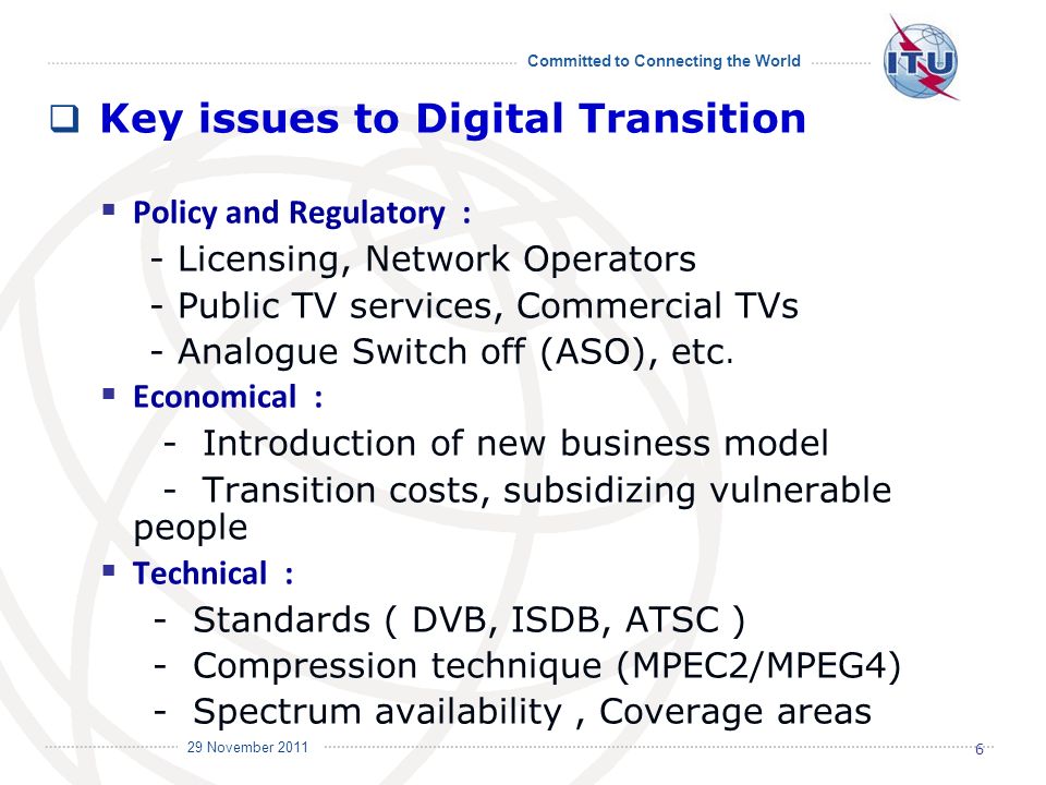 Committed to Connecting the World International Telecommunication Union 29 November 2011 Key issues to Digital Transition Policy and Regulatory : - Licensing, Network Operators - Public TV services, Commercial TVs - Analogue Switch off (ASO), etc.