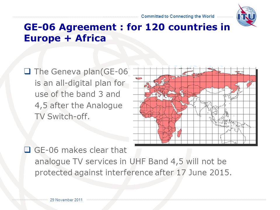 Committed to Connecting the World International Telecommunication Union 29 November 2011 GE-06 Agreement : for 120 countries in Europe + Africa The Geneva plan(GE-06) is an all-digital plan for use of the band 3 and 4,5 after the Analogue TV Switch-off.