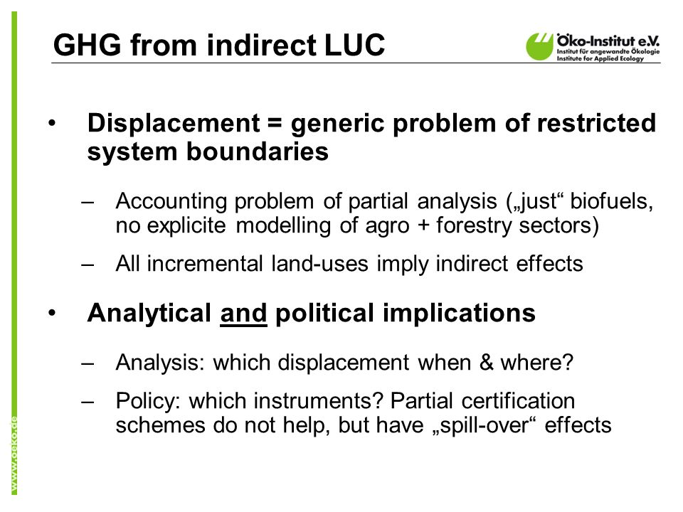 GHG from indirect LUC Displacement = generic problem of restricted system boundaries –Accounting problem of partial analysis (just biofuels, no explicite modelling of agro + forestry sectors) –All incremental land-uses imply indirect effects Analytical and political implications –Analysis: which displacement when & where.