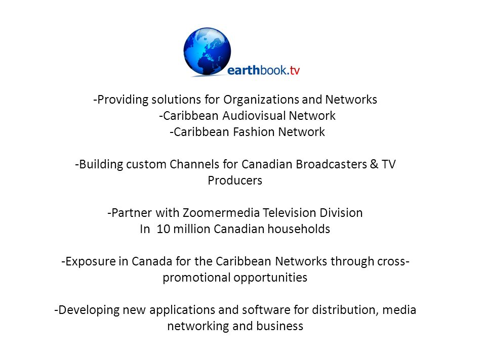 -Providing solutions for Organizations and Networks -Caribbean Audiovisual Network -Caribbean Fashion Network -Building custom Channels for Canadian Broadcasters & TV Producers -Partner with Zoomermedia Television Division In 10 million Canadian households -Exposure in Canada for the Caribbean Networks through cross- promotional opportunities -Developing new applications and software for distribution, media networking and business