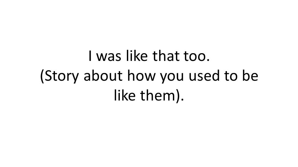 I was like that too. (Story about how you used to be like them).