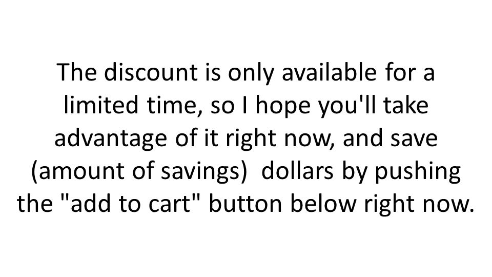 The discount is only available for a limited time, so I hope you ll take advantage of it right now, and save (amount of savings) dollars by pushing the add to cart button below right now.