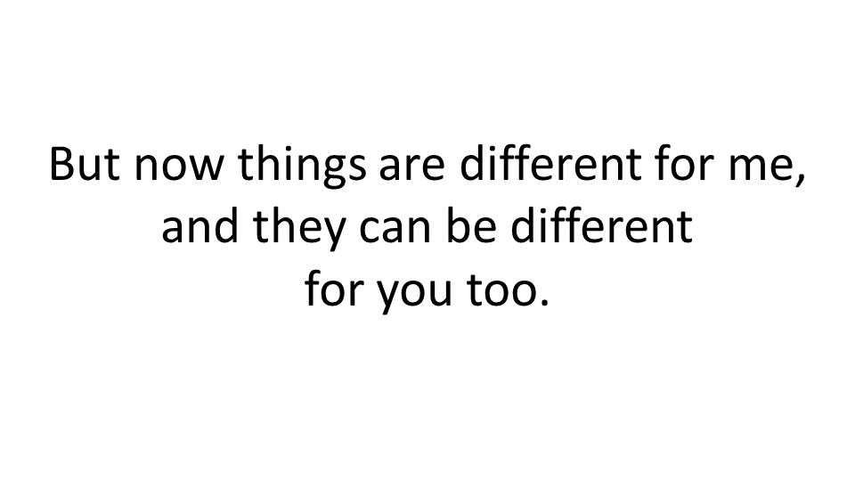 But now things are different for me, and they can be different for you too.