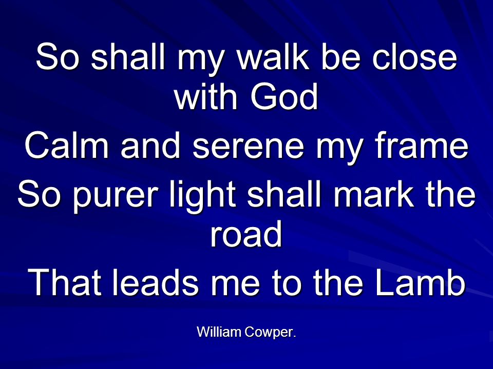 So shall my walk be close with God Calm and serene my frame So purer light shall mark the road That leads me to the Lamb William Cowper.