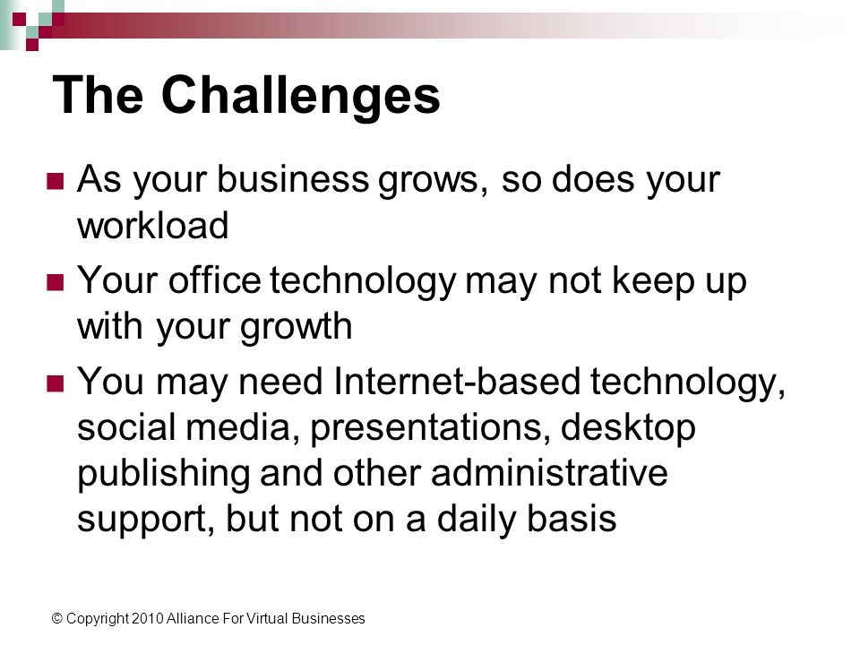 © Copyright 2010 Alliance For Virtual Businesses The Challenges As your business grows, so does your workload Your office technology may not keep up with your growth You may need Internet-based technology, social media, presentations, desktop publishing and other administrative support, but not on a daily basis