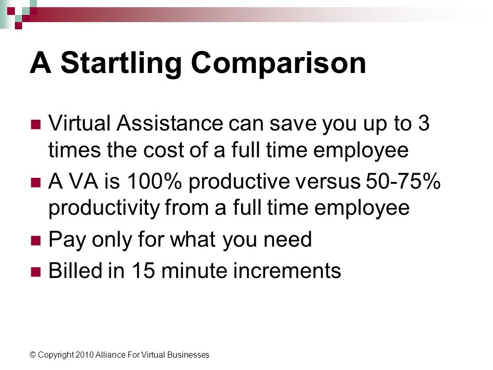 © Copyright 2010 Alliance For Virtual Businesses A Startling Comparison Virtual Assistance can save you up to 3 times the cost of a full time employee A VA is 100% productive versus 50-75% productivity from a full time employee Pay only for what you need Billed in 15 minute increments