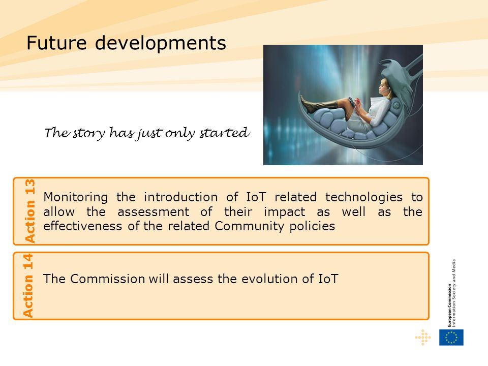 Monitoring the introduction of IoT related technologies to allow the assessment of their impact as well as the effectiveness of the related Community policies Future developments Action 13 The story has just only started The Commission will assess the evolution of IoT Action 14