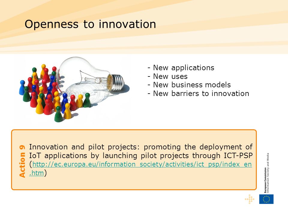 Innovation and pilot projects: promoting the deployment of IoT applications by launching pilot projects through ICT-PSP (   )   Openness to innovation Action 9 - New applications - New uses - New business models - New barriers to innovation