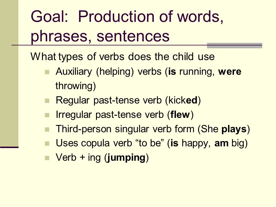 Goal: Production of words, phrases, sentences What types of verbs does the child use Auxiliary (helping) verbs (is running, were throwing) Regular past-tense verb (kicked) Irregular past-tense verb (flew) Third-person singular verb form (She plays) Uses copula verb to be (is happy, am big) Verb + ing (jumping)